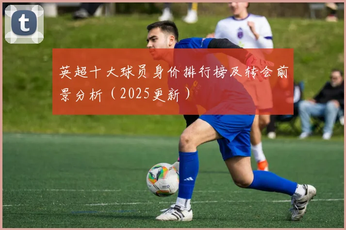 英超十大球员身价排行榜及转会前景分析（2025更新）