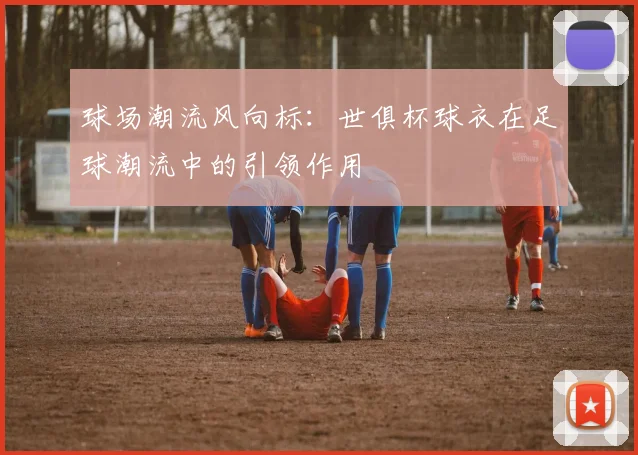 球场潮流风向标：世俱杯球衣在足球潮流中的引领作用